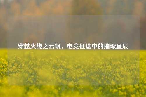穿越火线之云帆，电竞征途中的璀璨星辰