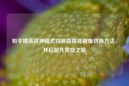 和平精英战神模式切换指南及视角切换方法，开启超凡竞技之旅