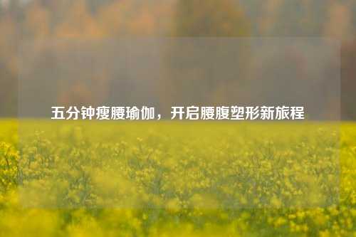 五分钟瘦腰瑜伽,开启腰腹塑形新旅程