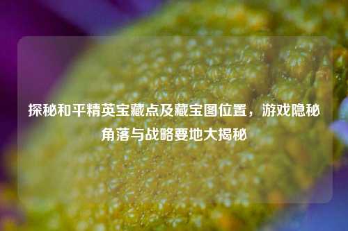 探秘和平精英宝藏点及藏宝图位置，游戏隐秘角落与战略要地大揭秘