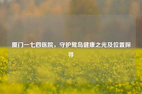 厦门一七四医院，守护鹭岛健康之光及位置探寻