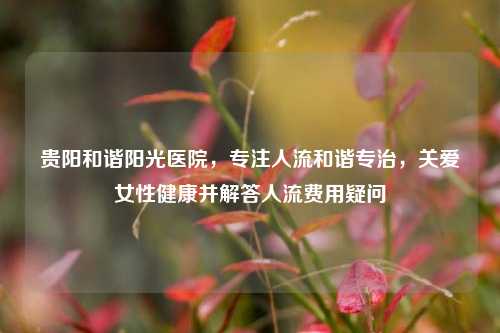 贵阳和谐阳光医院，专注人流和谐专治，关爱女性健康并解答人流费用疑问