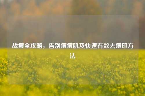 战痘全攻略，告别痘痘肌及快速有效去痘印方法